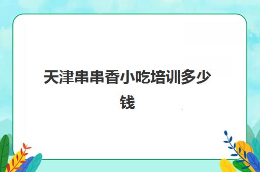 天津串串香小吃培训多少钱(油炸串串在哪里学最正宗)