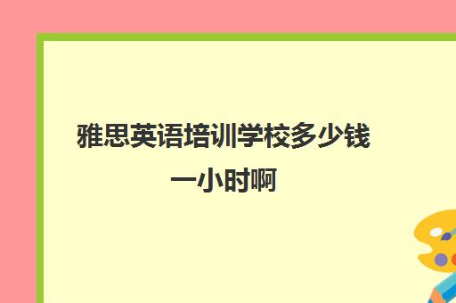 雅思英语培训学校多少钱一小时啊(新东方雅思学费价格表)