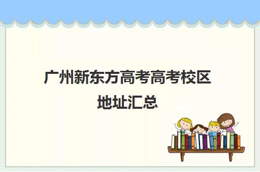 广州新东方高考高考校区地址汇总(新东方高考志愿填报咨询)