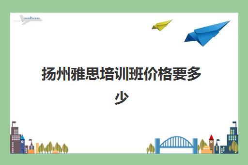 扬州雅思培训班价格要多少(新东方雅思学费价格表)