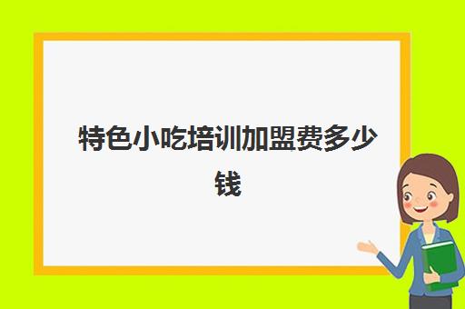 特色小吃培训加盟费多少钱(小吃加盟店)