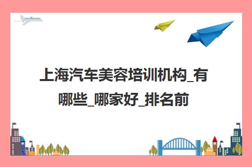 上海汽车美容培训机构_有哪些_哪家好_排名前十推荐