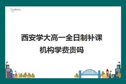 西安学大高一全日制补课机构学费贵吗(西安补课学校排名前十)