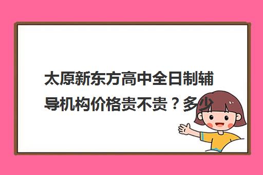 太原新东方高中全日制辅导机构价格贵不贵？多少钱一年(太原全日制的高中补课机构哪个