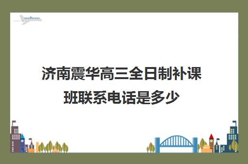 济南震华高三全日制补课班联系电话是多少(济南震华复读学校怎么样)