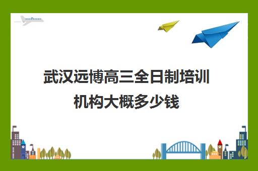 武汉远博高三全日制培训机构大概多少钱(黄冈高中复读班收费标准)