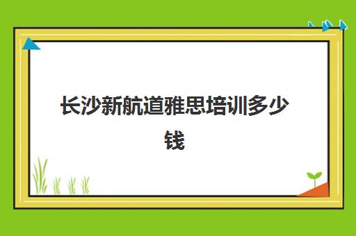 长沙新航道雅思培训多少钱(雅思报班费用大概多少)