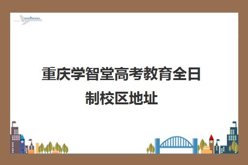 重庆学智堂高考教育全日制校区地址(重庆招生信息官网)