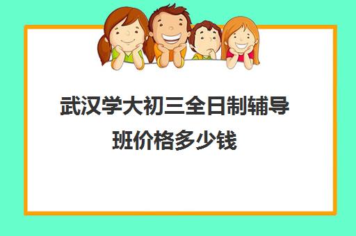 武汉学大初三全日制辅导班价格多少钱(武汉初升高衔接班哪个好)