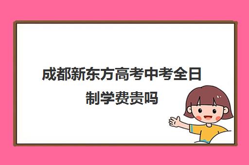 成都新东方高考中考全日制学费贵吗(新东方培训学校学费)