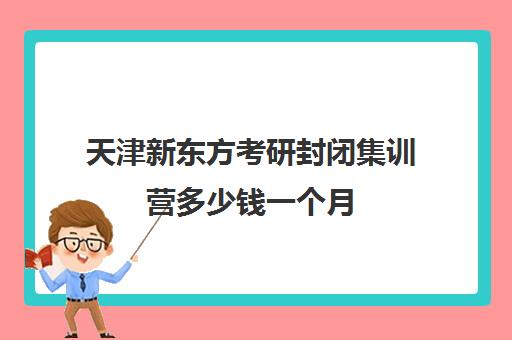 天津新东方考研封闭集训营多少钱一个月(新东方考研班一般多少钱)