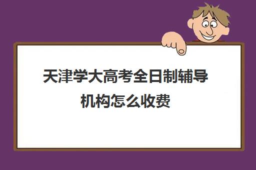 天津学大高考全日制辅导机构怎么收费(天津高三培训机构排名前十)