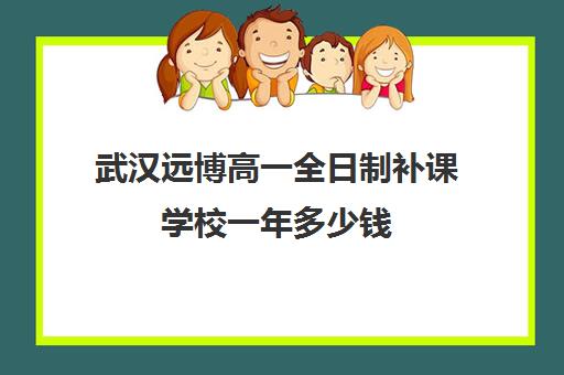 武汉远博高一全日制补课学校一年多少钱(武汉高三全日制的培训机构有哪些)