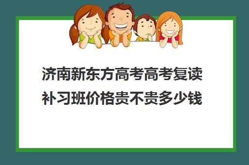 济南新东方高考高考复读补习班价格贵不贵多少钱一年