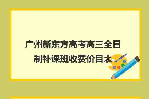 广州新东方高考高三全日制补课班收费价目表(广州高三复读学校排名及费用)