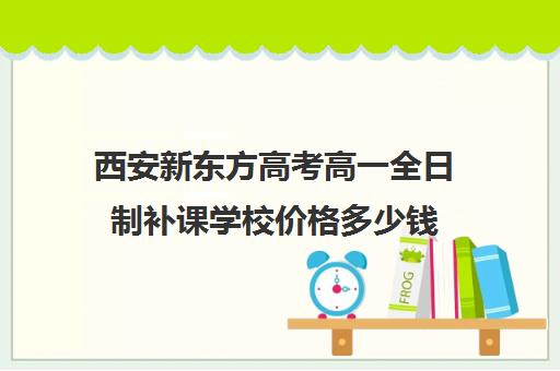 西安新东方高考高一全日制补课学校价格多少钱(西安市新东方补课的所有地址)