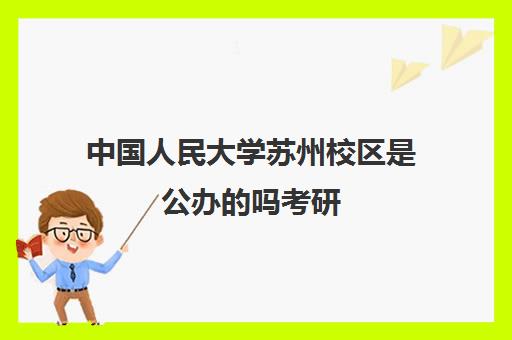 中国人民大学苏州校区是公办的吗考研(中国人民大学苏卅校区是重点吗)