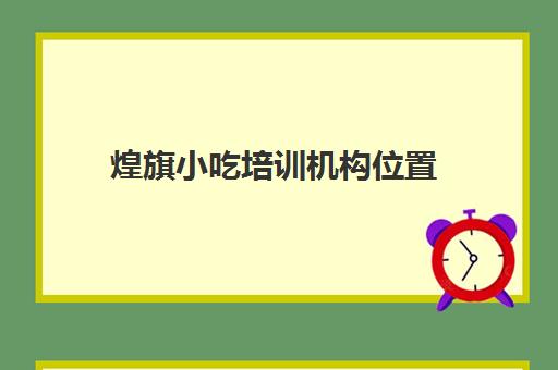 煌旗小吃培训机构位置(煌旗小吃培训学校项目表)