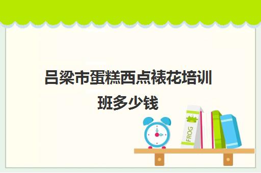 吕梁市蛋糕西点裱花培训班多少钱(蛋糕培训班哪家好?学费是多少)