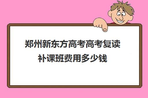 郑州新东方高考高考复读补课班费用多少钱(郑州高三复读学校有哪些)