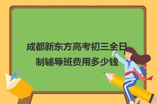 成都新东方高考初三全日制辅导班费用多少钱(成都全日制补课机构)