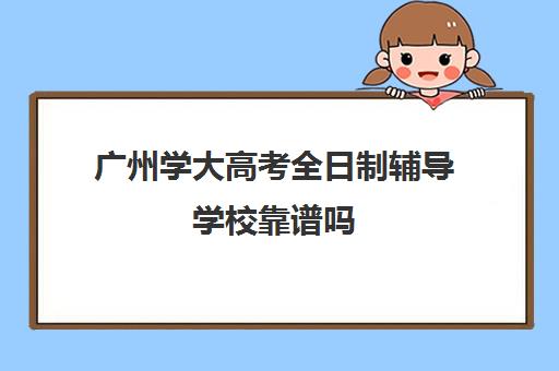 广州学大高考全日制辅导学校靠谱吗(广东最出名的高职高考辅导班)