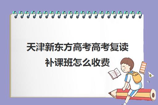 天津新东方高考高考复读补课班怎么收费(天津高三复读哪个学校比较好)