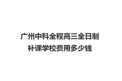 广州中科全程高三全日制补课学校费用多少钱(高三全日制补课一般多少钱)