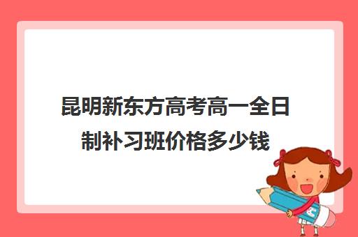 昆明新东方高考高一全日制补习班价格多少钱