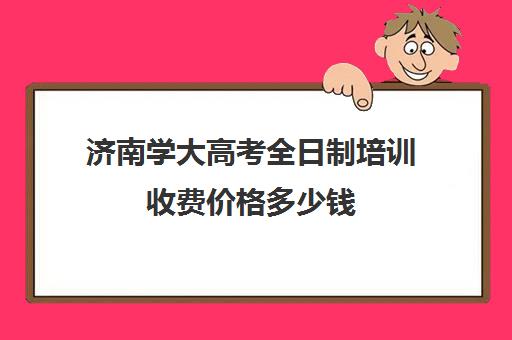 济南学大高考全日制培训收费价格多少钱(济南正规中专学校)