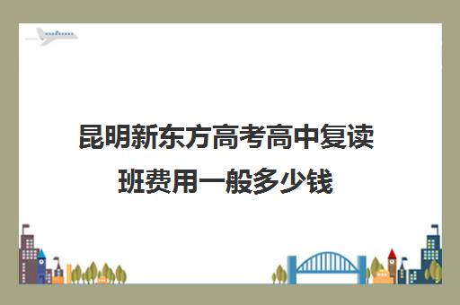 昆明新东方高考高中复读班费用一般多少钱(昆明新东方高三全托班怎样?)