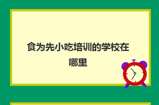 食为先小吃培训的学校在哪里(食为先小吃实训机构怎么样)