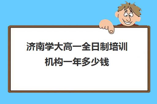 济南学大高一全日制培训机构一年多少钱(济南排名前十的辅导班)