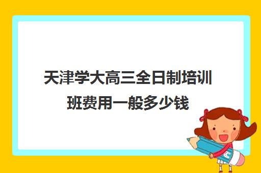 天津学大高三全日制培训班费用一般多少钱(天津封闭式全日制英语培训)