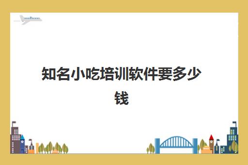 知名小吃培训软件要多少钱(全国最有名的小吃培训在哪里)