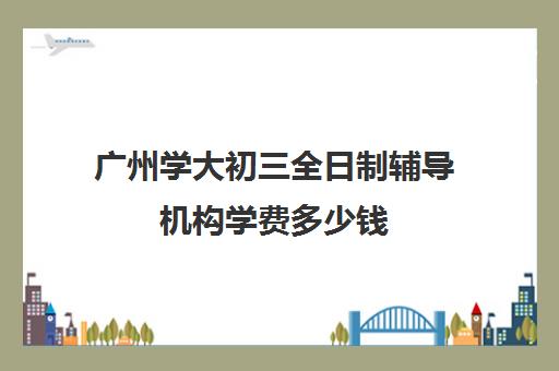 广州学大初三全日制辅导机构学费多少钱(广州补课机构排名)