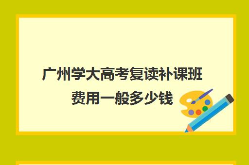 广州学大高考复读补课班费用一般多少钱(上大一了还可以去高三复读吗)