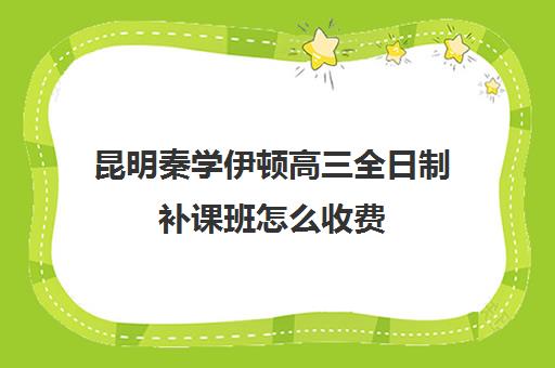 昆明秦学伊顿高三全日制补课班怎么收费(高二全封闭辅导班)