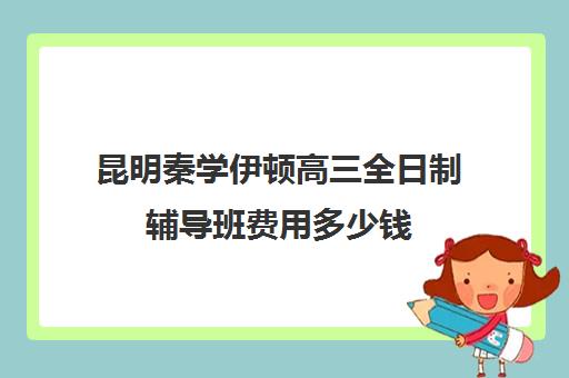 昆明秦学伊顿高三全日制辅导班费用多少钱(昆明补课哪个机构比较好)