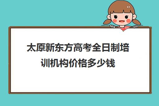 太原新东方高考全日制培训机构价格多少钱(新东方全日制高考班怎么样)