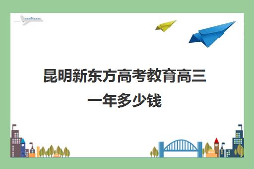 昆明新东方高考教育高三一年多少钱(新东方高考复读班价格)