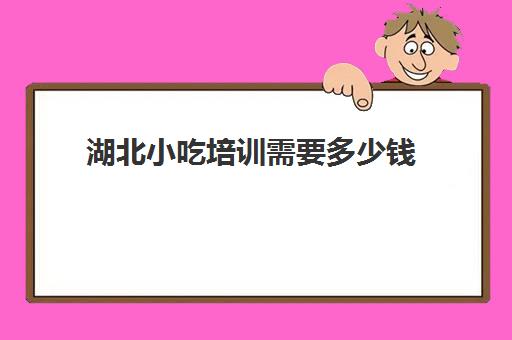 湖北小吃培训需要多少钱(小吃培训项目及价格)