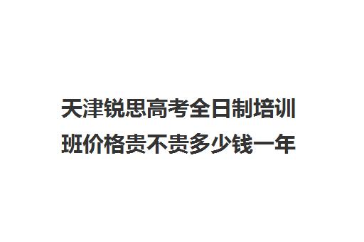 天津锐思高考全日制培训班价格贵不贵多少钱一年(天津高三封闭式培训机构)