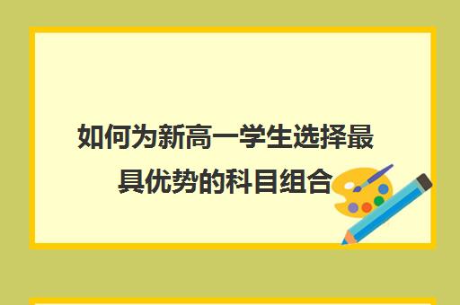 如何为新高一学生选择最具优势的科目组合