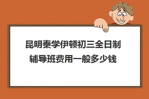 昆明秦学伊顿初三全日制辅导班费用一般多少钱(昆明初中辅导班哪家好)