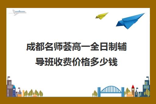 成都名师荟高一全日制辅导班收费价格多少钱(成都初中一对一辅导哪家好)