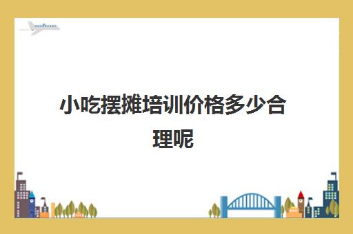 小吃摆摊培训价格多少合理呢(适合摆摊的新型小吃)