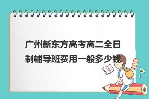 广州新东方高考高二全日制辅导班费用一般多少钱(新东方全日制高考班怎么样)