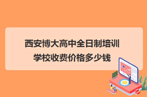 西安博大高中全日制培训学校收费价格多少钱(全日制学校好吗)