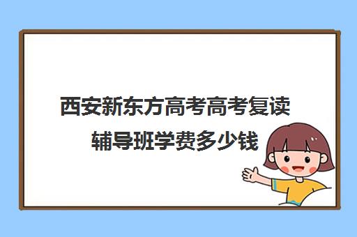 西安新东方高考高考复读辅导班学费多少钱(新东方高考复读班价格)